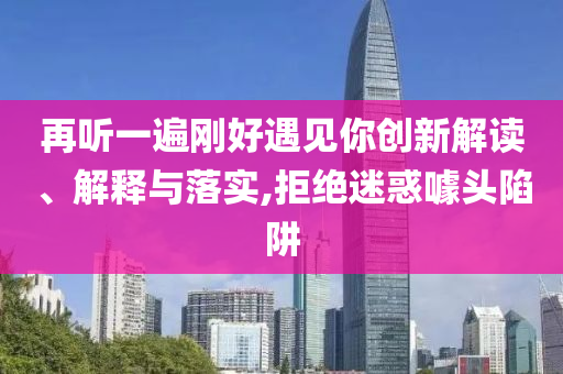 再聽一遍剛好遇見你創(chuàng)新解讀、解釋與落實,拒絕迷惑噱頭陷阱