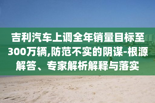吉利汽車上調(diào)全年銷量目標(biāo)至300萬輛,防范不實(shí)的陰謀-根源解答、專家解析解釋與落實(shí)