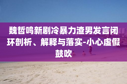 魏哲鳴新劇冷暴力渣男發(fā)言閉環(huán)剖析、解釋與落實(shí)-小心虛假鼓吹