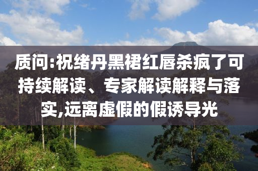 質(zhì)問:祝緒丹黑裙紅唇殺瘋了可持續(xù)解讀、專家解讀解釋與落實,遠(yuǎn)離虛假的假誘導(dǎo)光