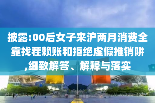 披露:00后女子來滬兩月消費全靠找茬賴賬和拒絕虛假推銷阱,細(xì)致解答、解釋與落實