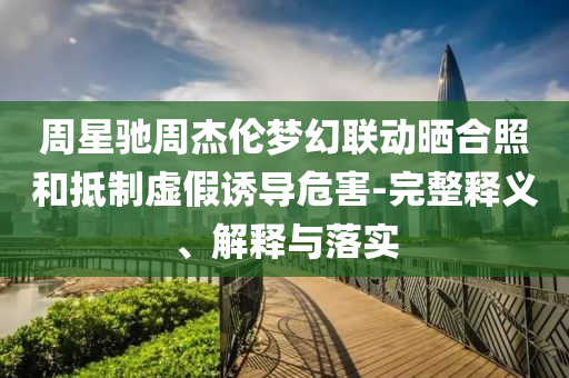 周星馳周杰倫夢幻聯(lián)動曬合照和抵制虛假誘導(dǎo)危害-完整釋義、解釋與落實