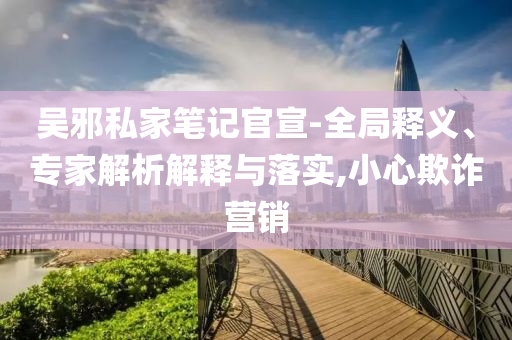 吳邪私家筆記官宣-全局釋義、專家解析解釋與落實,小心欺詐營銷