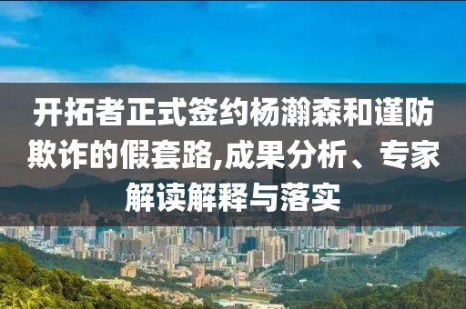 開拓者正式簽約楊瀚森和謹(jǐn)防欺詐的假套路,成果分析、專家解讀解釋與落實