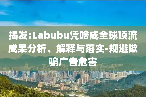 揭發(fā):Labubu憑啥成全球頂流成果分析、解釋與落實-規(guī)避欺騙廣告危害