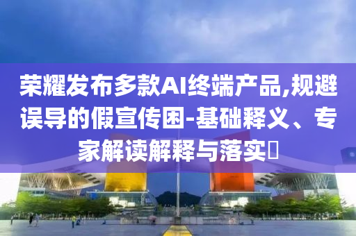 榮耀發(fā)布多款AI終端產品,規(guī)避誤導的假宣傳困-基礎釋義、專家解讀解釋與落實?