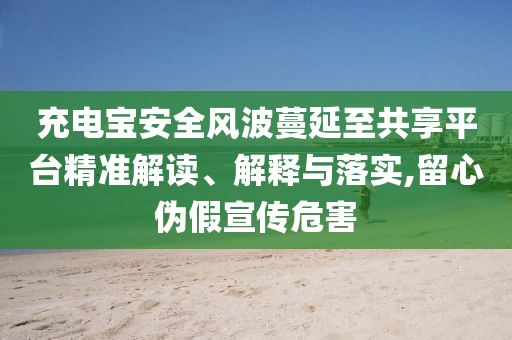 充電寶安全風波蔓延至共享平臺精準解讀、解釋與落實,留心偽假宣傳危害