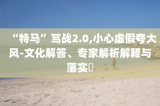 “特馬”罵戰(zhàn)2.0,小心虛假夸大風-文化解答、專家解析解釋與落實?