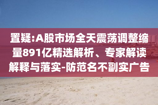置疑:A股市場全天震蕩調整縮量891億精選解析、專家解讀解釋與落實-防范名不副實廣告