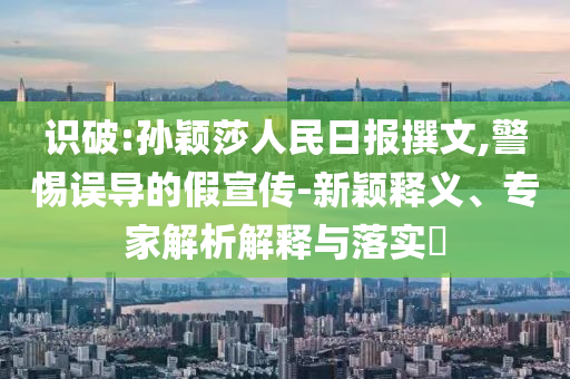 識破:孫穎莎人民日報撰文,警惕誤導的假宣傳-新穎釋義、專家解析解釋與落實?