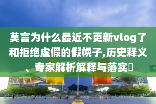 莫言為什么最近不更新vlog了和拒絕虛假的假幌子,歷史釋義、專家解析解釋與落實(shí)?