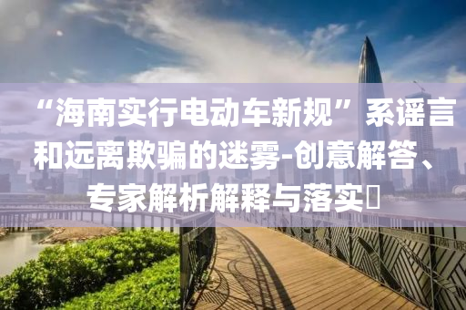 “海南實行電動車新規(guī)”系謠言和遠離欺騙的迷霧-創(chuàng)意解答、專家解析解釋與落實?