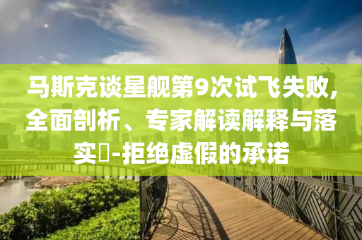 馬斯克談星艦第9次試飛失敗,全面剖析、專家解讀解釋與落實(shí)?-拒絕虛假的承諾