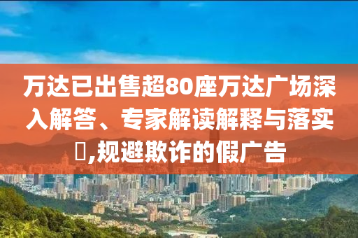 萬達(dá)已出售超80座萬達(dá)廣場(chǎng)深入解答、專家解讀解釋與落實(shí)?,規(guī)避欺詐的假?gòu)V告