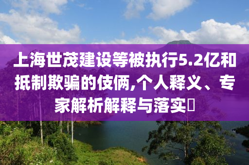 上海世茂建設(shè)等被執(zhí)行5.2億和抵制欺騙的伎倆,個(gè)人釋義、專家解析解釋與落實(shí)?