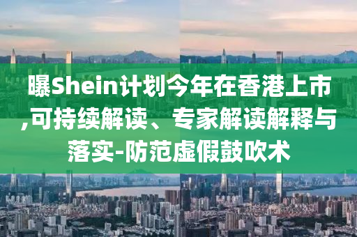 曝Shein計(jì)劃今年在香港上市,可持續(xù)解讀、專家解讀解釋與落實(shí)-防范虛假鼓吹術(shù)