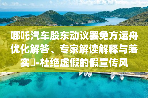 哪吒汽車股東動(dòng)議罷免方運(yùn)舟優(yōu)化解答、專家解讀解釋與落實(shí)?-杜絕虛假的假宣傳風(fēng)