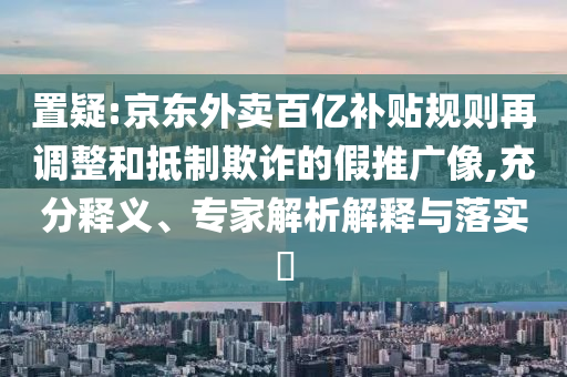 置疑:京東外賣百億補(bǔ)貼規(guī)則再調(diào)整和抵制欺詐的假推廣像,充分釋義、專家解析解釋與落實(shí)?