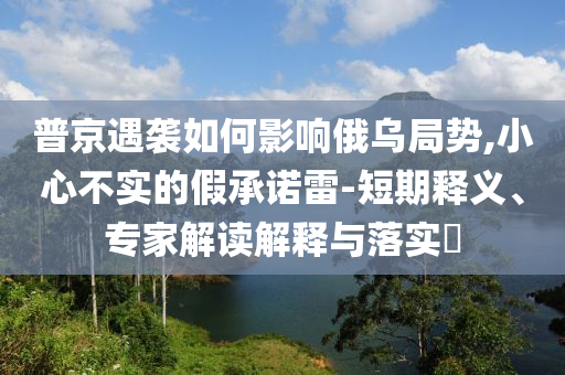 普京遇襲如何影響俄烏局勢(shì),小心不實(shí)的假承諾雷-短期釋義、專家解讀解釋與落實(shí)?