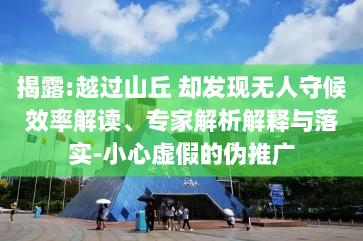 揭露:越過山丘 卻發(fā)現(xiàn)無人守候效率解讀、專家解析解釋與落實-小心虛假的偽推廣