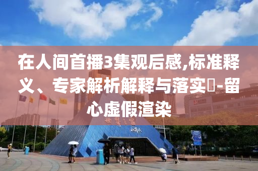 在人間首播3集觀后感,標(biāo)準釋義、專家解析解釋與落實?-留心虛假渲染
