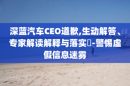 深藍(lán)汽車CEO道歉,生動解答、專家解讀解釋與落實?-警惕虛假信息迷霧