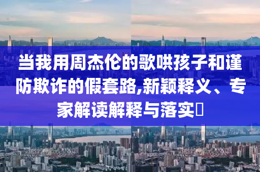 當(dāng)我用周杰倫的歌哄孩子和謹(jǐn)防欺詐的假套路,新穎釋義、專家解讀解釋與落實(shí)?