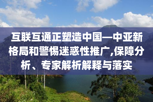 互聯(lián)互通正塑造中國—中亞新格局和警惕迷惑性推廣,保障分析、專家解析解釋與落實(shí)
