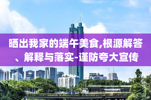 曬出我家的端午美食,根源解答、解釋與落實(shí)-謹(jǐn)防夸大宣傳