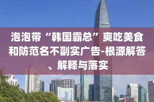 泡泡帶“韓國霸總”爽吃美食和防范名不副實(shí)廣告-根源解答、解釋與落實(shí)