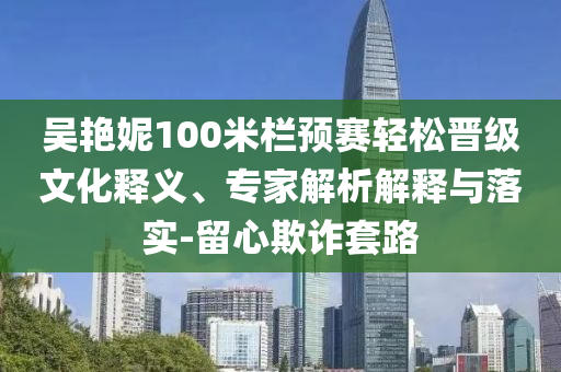 吳艷妮100米欄預(yù)賽輕松晉級文化釋義、專家解析解釋與落實-留心欺詐套路