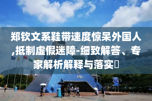 鄭欽文系鞋帶速度驚呆外國人,抵制虛假迷障-細(xì)致解答、專家解析解釋與落實?