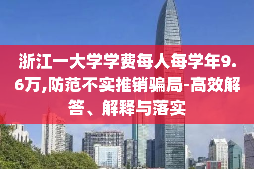 浙江一大學(xué)學(xué)費(fèi)每人每學(xué)年9.6萬,防范不實(shí)推銷騙局-高效解答、解釋與落實(shí)