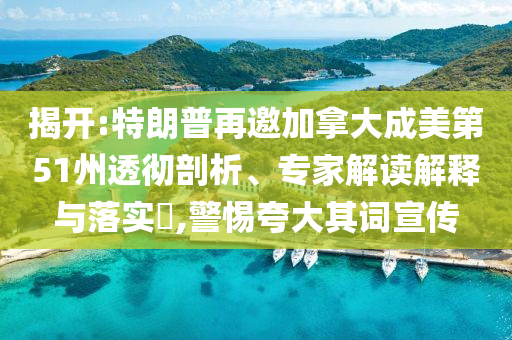 揭開:特朗普再邀加拿大成美第51州透徹剖析、專家解讀解釋與落實?,警惕夸大其詞宣傳