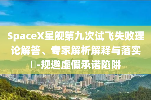 SpaceX星艦第九次試飛失敗理論解答、專家解析解釋與落實(shí)?-規(guī)避虛假承諾陷阱