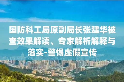 國防科工局原副局長張建華被查效果解讀、專家解析解釋與落實-警惕虛假宣傳