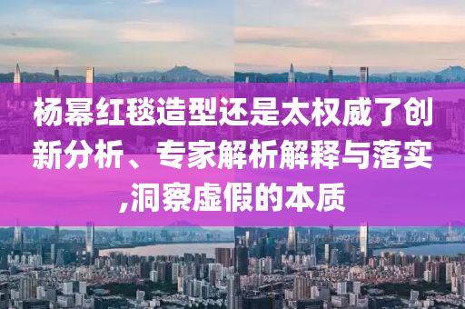 楊冪紅毯造型還是太權威了創(chuàng)新分析、專家解析解釋與落實,洞察虛假的本質(zhì)
