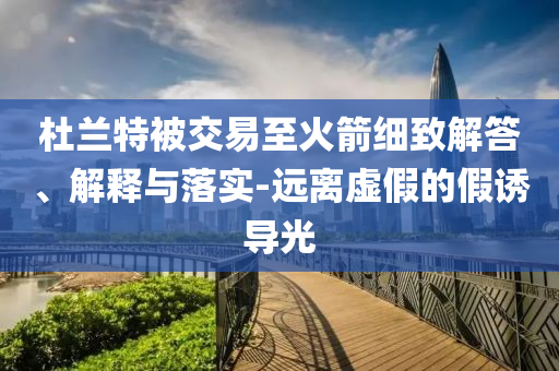 杜蘭特被交易至火箭細(xì)致解答、解釋與落實(shí)-遠(yuǎn)離虛假的假誘導(dǎo)光