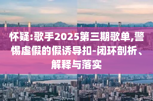 懷疑:歌手2025第三期歌單,警惕虛假的假誘導(dǎo)扣-閉環(huán)剖析、解釋與落實(shí)