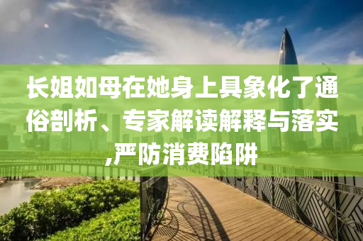 長姐如母在她身上具象化了通俗剖析、專家解讀解釋與落實(shí),嚴(yán)防消費(fèi)陷阱