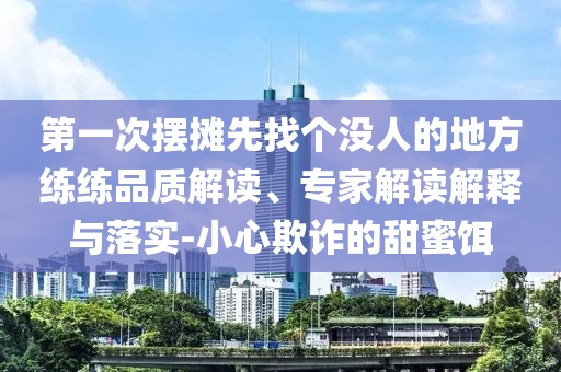 第一次擺攤先找個沒人的地方練練品質(zhì)解讀、專家解讀解釋與落實(shí)-小心欺詐的甜蜜餌