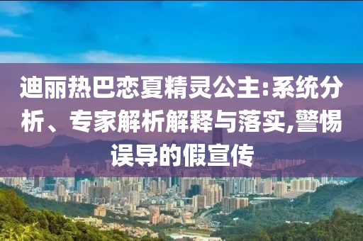 迪麗熱巴戀夏精靈公主:系統(tǒng)分析、專家解析解釋與落實(shí),警惕誤導(dǎo)的假宣傳