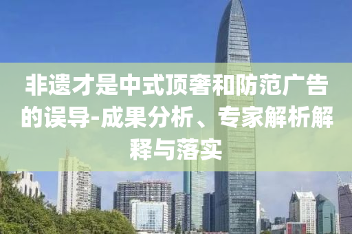 非遺才是中式頂奢和防范廣告的誤導(dǎo)-成果分析、專家解析解釋與落實