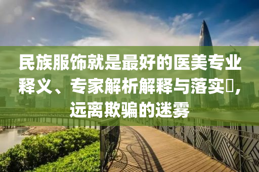 民族服飾就是最好的醫(yī)美專業(yè)釋義、專家解析解釋與落實?,遠離欺騙的迷霧