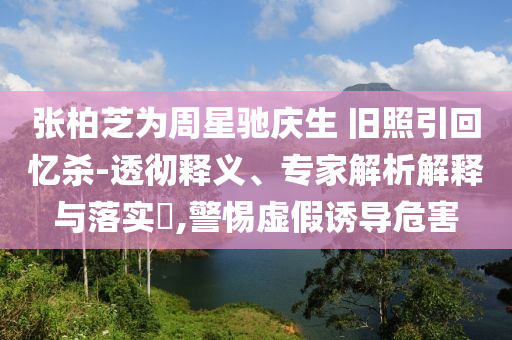 張柏芝為周星馳慶生 舊照引回憶殺-透徹釋義、專家解析解釋與落實(shí)?,警惕虛假誘導(dǎo)危害