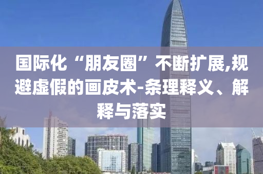 國際化“朋友圈”不斷擴展,規(guī)避虛假的畫皮術-條理釋義、解釋與落實