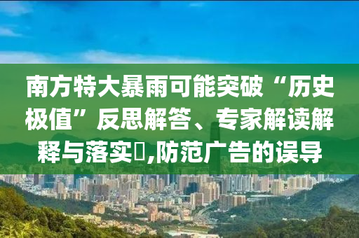 南方特大暴雨可能突破“歷史極值”反思解答、專家解讀解釋與落實?,防范廣告的誤導(dǎo)
