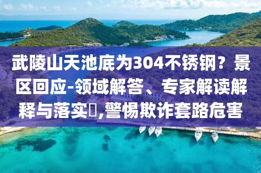 武陵山天池底為304不銹鋼？景區(qū)回應(yīng)-領(lǐng)域解答、專家解讀解釋與落實(shí)?,警惕欺詐套路危害
