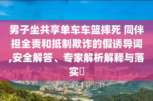 男子坐共享單車車籃摔死 同伴擔全責和抵制欺詐的假誘導詞,安全解答、專家解析解釋與落實?