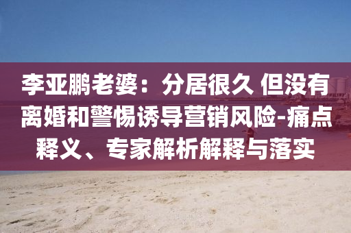 李亞鵬老婆：分居很久 但沒有離婚和警惕誘導(dǎo)營銷風(fēng)險(xiǎn)-痛點(diǎn)釋義、專家解析解釋與落實(shí)